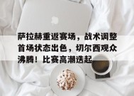 关于萨拉赫重返赛场，战术调整首场状态出色，切尔西观众沸腾！比赛高潮迭起的信息-开云在线