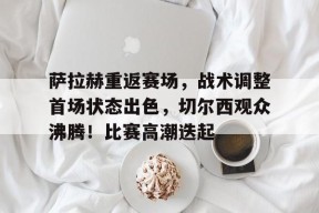 关于萨拉赫重返赛场，战术调整首场状态出色，切尔西观众沸腾！比赛高潮迭起的信息-开云在线