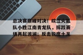 关于总决赛巅峰对决！皖江火狐队小胜江南青龙队，摔跤赛场再起波澜；反击锐度十足的信息-开云APP