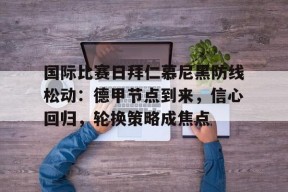 关于国际比赛日拜仁慕尼黑防线松动：德甲节点到来，信心回归，轮换策略成焦点的信息-开云APP