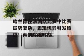 哈兰德在法国队比赛中比赛局势复杂，表现优异引发热议！再创辉煌时刻的简单介绍-开云